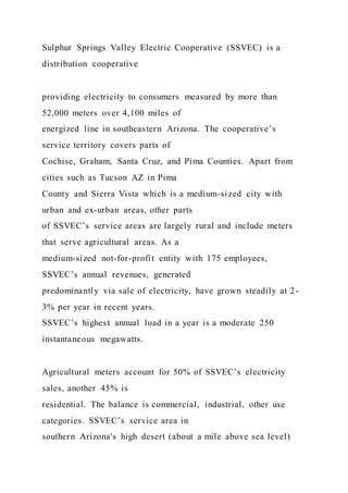 Sulphur Springs Valley Electric Cooperative (SSVEC) is a
distribution cooperative
providing electricity to consumers measured by more than
52,000 meters over 4,100 miles of
energized line in southeastern Arizona. The cooperative’s
service territory covers parts of
Cochise, Graham, Santa Cruz, and Pima Counties. Apart from
cities such as Tucson AZ in Pima
County and Sierra Vista which is a medium-sized city with
urban and ex-urban areas, other parts
of SSVEC’s service areas are largely rural and include meters
that serve agricultural areas. As a
medium-sized not-for-profit entity with 175 employees,
SSVEC’s annual revenues, generated
predominantly via sale of electricity, have grown steadily at 2-
3% per year in recent years.
SSVEC’s highest annual load in a year is a moderate 250
instantaneous megawatts.
Agricultural meters account for 50% of SSVEC’s electricity
sales, another 45% is
residential. The balance is commercial, industrial, other use
categories. SSVEC’s service area in
southern Arizona's high desert (about a mile above sea level)
 