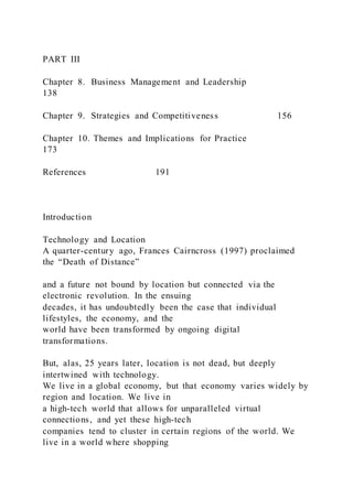 PART III
Chapter 8. Business Management and Leadership
138
Chapter 9. Strategies and Competitiveness 156
Chapter 10. Themes and Implications for Practice
173
References 191
Introduction
Technology and Location
A quarter-century ago, Frances Cairncross (1997) proclaimed
the “Death of Distance”
and a future not bound by location but connected via the
electronic revolution. In the ensuing
decades, it has undoubtedly been the case that individual
lifestyles, the economy, and the
world have been transformed by ongoing digital
transformations.
But, alas, 25 years later, location is not dead, but deeply
intertwined with technology.
We live in a global economy, but that economy varies widely by
region and location. We live in
a high-tech world that allows for unparalleled virtual
connections, and yet these high-tech
companies tend to cluster in certain regions of the world. We
live in a world where shopping
 