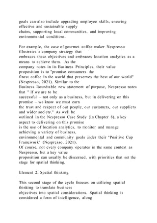 goals can also include upgrading employee skills, ensuring
effective and sustainable supply
chains, supporting local communities, and improving
environmental conditions.
For example, the case of gourmet coffee maker Nespresso
illustrates a company strategy that
embraces these objectives and embraces location analytics as a
means to achieve them. As the
company notes in its Business Principles, their value
proposition is to "promise consumers the
finest coffee in the world that preserves the best of our world"
(Nespresso, 2021). Similar to the
Business Roundtable new statement of purpose, Nespresso notes
that " If we are to be
successful – not only as a business, but in delivering on this
promise – we know we must earn
the trust and respect of our people, our customers, our suppliers
and wider society." As well be
outlined in the Nespresso Case Study (in Chapter 8), a key
aspect to delivering on this promise
is the use of location analytics, to monitor and manage
achieving a variety of business,
environmental and community goals under their "Positive Cup
Framework" (Nespresso, 2021).
Of course, not every company operates in the same context as
Nespresso, but a key value
proposition can usually be discerned, with priorities that set the
stage for spatial thinking.
Element 2: Spatial thinking
This second stage of the cycle focuses on utilizing spatial
thinking to translate business
objectives into spatial considerations. Spatial thinking is
considered a form of intelligence, along
 