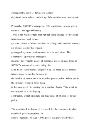 subsequently mobile devices to access
digitized maps when conducting field maintenance and repair.
Presently, SSVEC’s enterprise GIS, equipment at any given
moment, has approximately
1,000 open work orders that reflect some change to the asset
infrastructure and power
systems. Some of these involve installing IoT-enabled sensors
on critical assets that stream
geotagged systems performance data in real time. The
company’s operations managers
monitor this “health data" of company assets in real time at
SSVEC’s command center using the
Line Patrol Dashboards (Figure 5.1). In other cases, manual
intervention is needed to monitor
the health of assets such as wooden power poles. When put in
the ground, wooden poles have
to be monitored for rotting on a cyclical basis. This work is
outsourced to a third-party
contractor, which inspects the locations of SSVEC’s power
poles.
The dashboard in figure 5.1 is used by the company to plan
overhead pole inspections. It
shows locations of over 4,000 poles in a part of SSVEC's
 