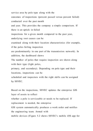 service area by pole type along with the
outcomes of inspections (percent passed versus percent failed)
conducted over the past month
and year. This provides the company a simple comparison. If
there is an uptick in failed
inspections for a given month compared to the past year,
underlying root causes can be
examined along with their location characteristics (for example,
if the poles failing inspection
are predominantly in one part of the transmission network). In
addition, the dashboard shows
The number of poles that require inspection are shown along
with their type (light poles,
primary, and secondary). Depending on pole type and their
locations, inspections can be
scheduled and inspectors with the right skills can be assigned
by SSVEC.
Based on the inspections, SSVEC updates the enterprise GIS
layer of assets to reflect
whether a pole is serviceable or needs to be replaced. If
replacement is needed, the enterprise
GIS system automatically produces a work order and notifies
the engineering team. Armed with
mobile devices (Figure 5.2 shows SSVEC's mobile iOS app for
 