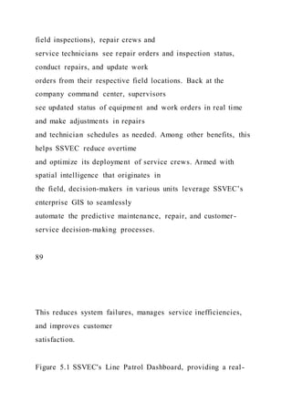 field inspections), repair crews and
service technicians see repair orders and inspection status,
conduct repairs, and update work
orders from their respective field locations. Back at the
company command center, supervisors
see updated status of equipment and work orders in real time
and make adjustments in repairs
and technician schedules as needed. Among other benefits, this
helps SSVEC reduce overtime
and optimize its deployment of service crews. Armed with
spatial intelligence that originates in
the field, decision-makers in various units leverage SSVEC’s
enterprise GIS to seamlessly
automate the predictive maintenance, repair, and customer-
service decision-making processes.
89
This reduces system failures, manages service inefficiencies,
and improves customer
satisfaction.
Figure 5.1 SSVEC's Line Patrol Dashboard, providing a real-
 