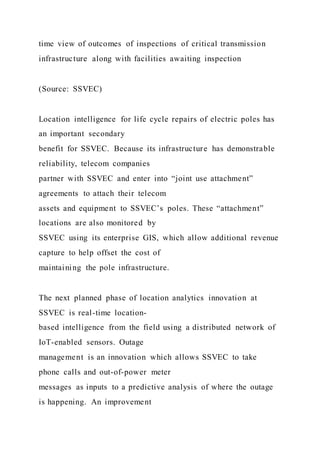 time view of outcomes of inspections of critical transmission
infrastructure along with facilities awaiting inspection
(Source: SSVEC)
Location intelligence for life cycle repairs of electric poles has
an important secondary
benefit for SSVEC. Because its infrastructure has demonstrable
reliability, telecom companies
partner with SSVEC and enter into “joint use attachment”
agreements to attach their telecom
assets and equipment to SSVEC’s poles. These “attachment”
locations are also monitored by
SSVEC using its enterprise GIS, which allow additional revenue
capture to help offset the cost of
maintaining the pole infrastructure.
The next planned phase of location analytics innovation at
SSVEC is real-time location-
based intelligence from the field using a distributed network of
IoT-enabled sensors. Outage
management is an innovation which allows SSVEC to take
phone calls and out-of-power meter
messages as inputs to a predictive analysis of where the outage
is happening. An improvement
 