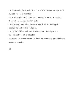 over sporadic phone calls from customers, outage management
systems use GIS-maintained
network graphs to identify locations where crews are needed.
Dispatchers manage the lifecycle
of an outage from identification, verification, and repair
through to restoration. When the
outage is verified and later restored, SMS messages are
automatically sent to affected
customers to communicate the incident status and provide better
customer service.
90
 