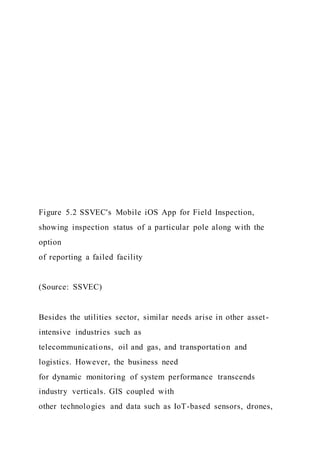 Figure 5.2 SSVEC's Mobile iOS App for Field Inspection,
showing inspection status of a particular pole along with the
option
of reporting a failed facility
(Source: SSVEC)
Besides the utilities sector, similar needs arise in other asset-
intensive industries such as
telecommunications, oil and gas, and transportation and
logistics. However, the business need
for dynamic monitoring of system performance transcends
industry verticals. GIS coupled with
other technologies and data such as IoT-based sensors, drones,
 