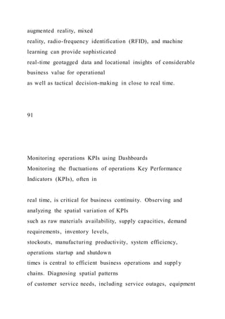 augmented reality, mixed
reality, radio-frequency identification (RFID), and machine
learning can provide sophisticated
real-time geotagged data and locational insights of considerable
business value for operational
as well as tactical decision-making in close to real time.
91
Monitoring operations KPIs using Dashboards
Monitoring the fluctuations of operations Key Performance
Indicators (KPIs), often in
real time, is critical for business continuity. Observing and
analyzing the spatial variation of KPIs
such as raw materials availability, supply capacities, demand
requirements, inventory levels,
stockouts, manufacturing productivity, system efficiency,
operations startup and shutdown
times is central to efficient business operations and suppl y
chains. Diagnosing spatial patterns
of customer service needs, including service outages, equipment
 