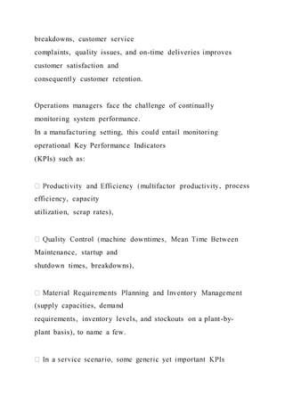 breakdowns, customer service
complaints, quality issues, and on-time deliveries improves
customer satisfaction and
consequently customer retention.
Operations managers face the challenge of continually
monitoring system performance.
In a manufacturing setting, this could entail monitoring
operational Key Performance Indicators
(KPIs) such as:
, process
efficiency, capacity
utilization, scrap rates),
Maintenance, startup and
shutdown times, breakdowns),
(supply capacities, demand
requirements, inventory levels, and stockouts on a plant-by-
plant basis), to name a few.
 