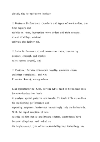 closely tied to operations include:
-
time repairs and
resolution rates, incomplete work orders and their reasons,
extent of delays, on-time
arrivals and deliveries),
product, channel, and market,
sales versus targets), and
Service (Customer loyalty, customer churn,
customer complaints, and Net
Promoter Score), among others.
Like manufacturing KPIs, service KPIs need to be tracked on a
location-by-location basis
to analyze spatial patterns and trends. To track KPIs as well as
for monitoring performance and
reporting purposes, businesses increasingly rely on dashboards.
With the rapid adoption of data
science in both public and private sectors, dashboards have
become ubiquitous and ranked as
the highest-rated type of business-intelligence technology use
 