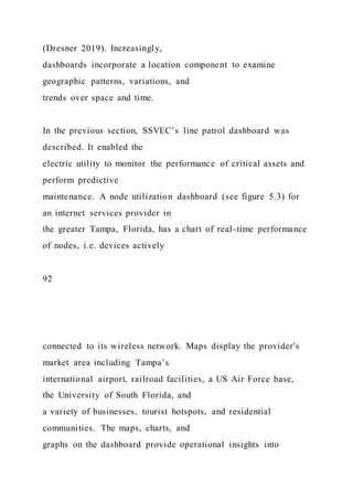 (Dresner 2019). Increasingly,
dashboards incorporate a location component to examine
geographic patterns, variations, and
trends over space and time.
In the previous section, SSVEC’s line patrol dashboard was
described. It enabled the
electric utility to monitor the performance of critical assets and
perform predictive
maintenance. A node utilization dashboard (see figure 5.3) for
an internet services provider in
the greater Tampa, Florida, has a chart of real-time performance
of nodes, i.e. devices actively
92
connected to its wireless network. Maps display the provider's
market area including Tampa’s
international airport, railroad facilities, a US Air Force base,
the University of South Florida, and
a variety of businesses, tourist hotspots, and residential
communities. The maps, charts, and
graphs on the dashboard provide operational insights into
 
