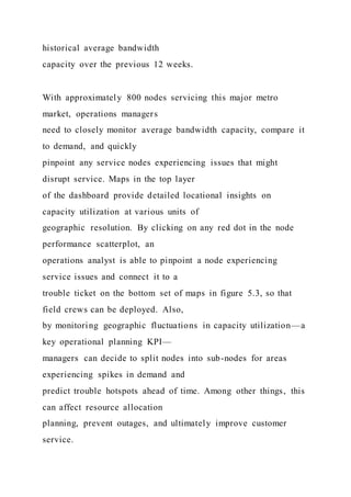 historical average bandwidth
capacity over the previous 12 weeks.
With approximately 800 nodes servicing this major metro
market, operations managers
need to closely monitor average bandwidth capacity, compare it
to demand, and quickly
pinpoint any service nodes experiencing issues that might
disrupt service. Maps in the top layer
of the dashboard provide detailed locational insights on
capacity utilization at various units of
geographic resolution. By clicking on any red dot in the node
performance scatterplot, an
operations analyst is able to pinpoint a node experiencing
service issues and connect it to a
trouble ticket on the bottom set of maps in figure 5.3, so that
field crews can be deployed. Also,
by monitoring geographic fluctuations in capacity utilization—a
key operational planning KPI—
managers can decide to split nodes into sub-nodes for areas
experiencing spikes in demand and
predict trouble hotspots ahead of time. Among other things, this
can affect resource allocation
planning, prevent outages, and ultimately improve customer
service.
 