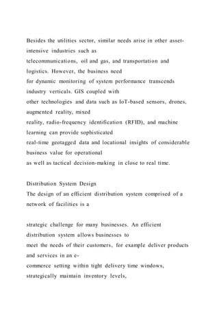 Besides the utilities sector, similar needs arise in other asset-
intensive industries such as
telecommunications, oil and gas, and transportation and
logistics. However, the business need
for dynamic monitoring of system performance transcends
industry verticals. GIS coupled with
other technologies and data such as IoT-based sensors, drones,
augmented reality, mixed
reality, radio-frequency identification (RFID), and machine
learning can provide sophisticated
real-time geotagged data and locational insights of considerable
business value for operational
as well as tactical decision-making in close to real time.
Distribution System Design
The design of an efficient distribution system comprised of a
network of facilities is a
strategic challenge for many businesses. An efficient
distribution system allows businesses to
meet the needs of their customers, for example deliver products
and services in an e-
commerce setting within tight delivery time windows,
strategically maintain inventory levels,
 