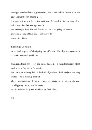 manage service level agreements, and also reduce impacts to the
environment, for example in
transportation and logistics settings. Integral to the design of an
efficient distribution system is
the strategic location of facilities that are going to serve
customers and allocating customers to
those facilities.
Facilities Location
A critical aspect of designing an efficient distribution system is
to make optimal facilities
location decisions—for example, locating a manufacturing plant
and a set of stores of a retail
business to accomplish a desired objective. Such objectives may
include maximizing market
share, maximizing demand coverage, minimizing transportation
or shipping costs, and in some
cases, minimizing the number of facilities.
93
 