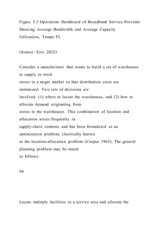 Figure 5.3 Operations Dashboard of Broadband Service Provider
Showing Average Bandwidth and Average Capacity
Utilization, Tampa FL
(Source: Esri, 2022)
Consider a manufacturer that wants to build a set of warehouses
to supply or stock
stores in a target market so that distribution costs are
minimized. Two sets of decisions are
involved: (1) where to locate the warehouses, and (2) how to
allocate demand originating from
stores to the warehouses. This combination of location and
allocation arises frequently in
supply-chain contexts and has been formulated as an
optimization problem, classically known
as the location-allocation problem (Cooper 1963). The general
planning problem may be stated
as follows:
94
Locate multiple facilities in a service area and allocate the
 