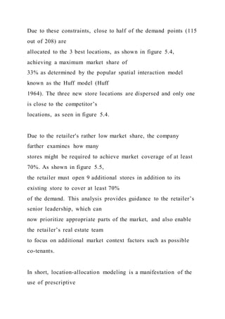 Due to these constraints, close to half of the demand points (115
out of 208) are
allocated to the 3 best locations, as shown in figure 5.4,
achieving a maximum market share of
33% as determined by the popular spatial interaction model
known as the Huff model (Huff
1964). The three new store locations are dispersed and only one
is close to the competitor’s
locations, as seen in figure 5.4.
Due to the retailer's rather low market share, the company
further examines how many
stores might be required to achieve market coverage of at least
70%. As shown in figure 5.5,
the retailer must open 9 additional stores in addition to its
existing store to cover at least 70%
of the demand. This analysis provides guidance to the retailer’s
senior leadership, which can
now prioritize appropriate parts of the market, and also enable
the retailer’s real estate team
to focus on additional market context factors such as possible
co-tenants.
In short, location-allocation modeling is a manifestation of the
use of prescriptive
 