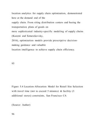 location analytics for supply chain optimization, demonstrated
here at the demand end of the
supply chain. From siting distribution centers and basing the
transportation plans of goods on
more sophisticated industry-specific modeling of supply chains
(Kazemi and Szmerekovsky,
2016), optimization models provide prescriptive decision-
making guidance and valuable
location intelligence to achieve supply chain efficiency.
95
Figure 5.4 Location-Allocation Model for Retail Site Selection
with travel time (not to exceed 5 minutes) & facility (3
additional stores) constraints, San Francisco CA
(Source: Author)
96
 