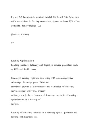 Figure 5.5 Location-Allocation Model for Retail Site Selection
with travel time & facility constraints (cover at least 70% of the
demand), San Francisco CA
(Source: Author)
97
Routing Optimization
Leading package delivery and logistics service providers such
as UPS and FedEx have
leveraged routing optimization using GIS as a competitive
advantage for many years. With the
sustained growth of e-commerce and explosion of delivery
services (meal delivery, grocery
delivery, etc.), there is renewed focus on the topic of routing
optimization in a variety of
sectors.
Routing of delivery vehicles is a natively spatial problem and
routing optimization is at
 