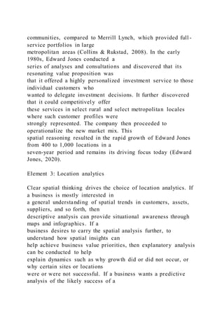 communities, compared to Merrill Lynch, which provided full -
service portfolios in large
metropolitan areas (Collins & Rukstad, 2008). In the early
1980s, Edward Jones conducted a
series of analyses and consultations and discovered that its
resonating value proposition was
that it offered a highly personalized investment service to those
individual customers who
wanted to delegate investment decisions. It further discovered
that it could competitively offer
these services in select rural and select metropolitan locales
where such customer profiles were
strongly represented. The company then proceeded to
operationalize the new market mix. This
spatial reasoning resulted in the rapid growth of Edward Jones
from 400 to 1,000 locations in a
seven-year period and remains its driving focus today (Edward
Jones, 2020).
Element 3: Location analytics
Clear spatial thinking drives the choice of location analytics. If
a business is mostly interested in
a general understanding of spatial trends in customers, assets,
suppliers, and so forth, then
descriptive analysis can provide situational awareness through
maps and infographics. If a
business desires to carry the spatial analysis further, to
understand how spatial insights can
help achieve business value priorities, then explanatory analysis
can be conducted to help
explain dynamics such as why growth did or did not occur, or
why certain sites or locations
were or were not successful. If a business wants a predictive
analysis of the likely success of a
 