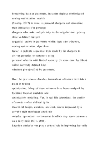 broadening base of customers. Instacart deploys sophisticated
routing optimization models
(Stanley, 2017) to route its personal shoppers and streamline
their deliveries. For personal
shoppers who make multiple trips to the neighborhood grocery
store to deliver multiple
sequential orders to customers within tight time windows,
routing optimization algorithms
factor in multiple sequential trips made by the shoppers to
deliver groceries to customers using
personal vehicles with limited capacity (in some case, by bikes)
within narrowly defined time
windows pre-specified by customers.
Over the past several decades, tremendous advances have taken
place in routing
optimization. Many of these advances have been catalyzed by
blending location analytics and
optimization modeling. Yet, in real life operations, the quality
of a route – often defined by its
theoretical length, duration, and cost, can be improved by a
driver’s tacit knowledge about the
complex operational environment in which they serve customers
on a daily basis (MIT, 2021).
Location analytics can play a central role in improving last-mile
 