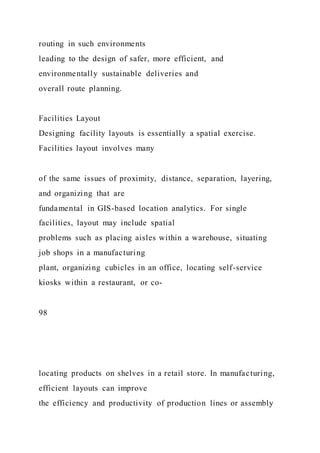 routing in such environments
leading to the design of safer, more efficient, and
environmentally sustainable deliveries and
overall route planning.
Facilities Layout
Designing facility layouts is essentially a spatial exercise.
Facilities layout involves many
of the same issues of proximity, distance, separation, layering,
and organizing that are
fundamental in GIS-based location analytics. For single
facilities, layout may include spatial
problems such as placing aisles within a warehouse, situating
job shops in a manufacturing
plant, organizing cubicles in an office, locating self-service
kiosks within a restaurant, or co-
98
locating products on shelves in a retail store. In manufacturing,
efficient layouts can improve
the efficiency and productivity of production lines or assembly
 