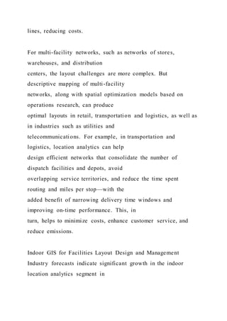 lines, reducing costs.
For multi-facility networks, such as networks of stores,
warehouses, and distribution
centers, the layout challenges are more complex. But
descriptive mapping of multi-facility
networks, along with spatial optimization models based on
operations research, can produce
optimal layouts in retail, transportation and logistics, as well as
in industries such as utilities and
telecommunications. For example, in transportation and
logistics, location analytics can help
design efficient networks that consolidate the number of
dispatch facilities and depots, avoid
overlapping service territories, and reduce the time spent
routing and miles per stop—with the
added benefit of narrowing delivery time windows and
improving on-time performance. This, in
turn, helps to minimize costs, enhance customer service, and
reduce emissions.
Indoor GIS for Facilities Layout Design and Management
Industry forecasts indicate significant growth in the indoor
location analytics segment in
 