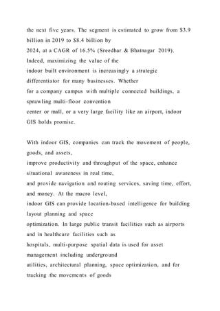 the next five years. The segment is estimated to grow from $3.9
billion in 2019 to $8.4 billion by
2024, at a CAGR of 16.5% (Sreedhar & Bhatnagar 2019).
Indeed, maximizing the value of the
indoor built environment is increasingly a strategic
differentiator for many businesses. Whether
for a company campus with multiple connected buildings, a
sprawling multi-floor convention
center or mall, or a very large facility like an airport, indoor
GIS holds promise.
With indoor GIS, companies can track the movement of people,
goods, and assets,
improve productivity and throughput of the space, enhance
situational awareness in real time,
and provide navigation and routing services, saving time, effort,
and money. At the macro level,
indoor GIS can provide location-based intelligence for building
layout planning and space
optimization. In large public transit facilities such as airports
and in healthcare facilities such as
hospitals, multi-purpose spatial data is used for asset
management including underground
utilities, architectural planning, space optimization, and for
tracking the movements of goods
 