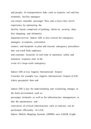 and people. At transportation hubs such as airports, rail and bus
terminals, facility managers
can ensure smoother passenger flow and a stress-free travel
experience by optimizing the
facility layout comprised of parking, check-in, security, duty-
free shopping, and ultimately
departure/arrival. Indoor GIS is also critical for emergency
managers at airports, convention
centers, and hospitals to plan and execute emergency procedures
that can track both employee
and customer locations in real-time to maximize safety and
minimize response time in the
event of a large-scale emergency.
Indoor GIS at Los Angeles International Airport
Consider for example Los Angeles International Airport (LAX)
where geospatial data and
indoor GIS is key for understanding and visualizing changes to
the built environment such as
passenger terminals as well as for infrastructure management so
that the maintenance and
renovation of critical infrastructure such as runways can be
performed efficiently. At LAX,
Indoor Mobile Mapping Systems (IMMS) uses LiDAR (Light
 
