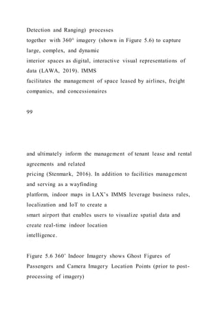 Detection and Ranging) processes
together with 360° imagery (shown in Figure 5.6) to capture
large, complex, and dynamic
interior spaces as digital, interactive visual representations of
data (LAWA, 2019). IMMS
facilitates the management of space leased by airlines, freight
companies, and concessionaires
99
and ultimately inform the management of tenant lease and rental
agreements and related
pricing (Stenmark, 2016). In addition to facilities management
and serving as a wayfinding
platform, indoor maps in LAX’s IMMS leverage business rules,
localization and IoT to create a
smart airport that enables users to visualize spatial data and
create real-time indoor location
intelligence.
Figure 5.6 360˚ Indoor Imagery shows Ghost Figures of
Passengers and Camera Imagery Location Points (prior to post-
processing of imagery)
 