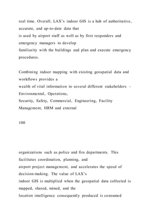 real time. Overall, LAX’s indoor GIS is a hub of authoritative,
accurate, and up-to-date data that
is used by airport staff as well as by first responders and
emergency managers to develop
familiarity with the buildings and plan and execute emergency
procedures.
Combining indoor mapping with existing geospatial data and
workflows provides a
wealth of vital information to several different stakeholders –
Environmental, Operations,
Security, Safety, Commercial, Engineering, Facility
Management, HRM and external
100
organizations such as police and fire departments. This
facilitates coordination, planning, and
airport project management, and accelerates the speed of
decision-making. The value of LAX’s
indoor GIS is multiplied when the geospatial data collected is
mapped, shared, mined, and the
location intelligence consequently produced is consumed
 