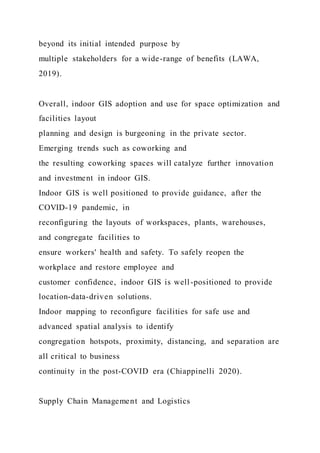 beyond its initial intended purpose by
multiple stakeholders for a wide-range of benefits (LAWA,
2019).
Overall, indoor GIS adoption and use for space optimization and
facilities layout
planning and design is burgeoning in the private sector.
Emerging trends such as coworking and
the resulting coworking spaces will catalyze further innovation
and investment in indoor GIS.
Indoor GIS is well positioned to provide guidance, after the
COVID-19 pandemic, in
reconfiguring the layouts of workspaces, plants, warehouses,
and congregate facilities to
ensure workers' health and safety. To safely reopen the
workplace and restore employee and
customer confidence, indoor GIS is well-positioned to provide
location-data-driven solutions.
Indoor mapping to reconfigure facilities for safe use and
advanced spatial analysis to identify
congregation hotspots, proximity, distancing, and separation are
all critical to business
continuity in the post-COVID era (Chiappinelli 2020).
Supply Chain Management and Logistics
 