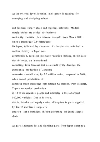 At the systems level, location intelligence is required for
managing and designing robust
and resilient supply chain and logistics networks. Modern
supply chains are critical for business
continuity. Consider this extreme example from March 2011,
when a magnitude 9.0 earthquake
hit Japan, followed by a tsunami. As the disaster unfolded, a
nuclear facility in Japan was
compromised, resulting in severe radiation leakage. In the days
that followed, an international
consulting firm forecast that as a result of the disaster, the
cumulative production of Japanese
automakers would drop by 2.2 million units, compared to 2010,
when annual production of
Japanese-made passenger cars totaled 8.3 million. Post-disaster,
Toyota suspended production
in 12 of its assembly plants and estimated a loss of around
140,000 vehicles. Due to keiretsu,
that is, interlocked supply chains, disruption in parts supplied
by Tier 2 and Tier 3 suppliers
affected Tier 1 suppliers, in turn disrupting the entire supply
chain.
As parts shortages hit and shipping parts from Japan came to a
 