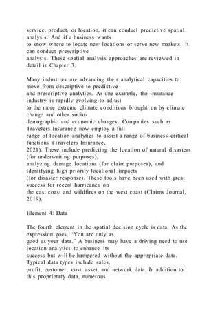 service, product, or location, it can conduct predictive spatial
analysis. And if a business wants
to know where to locate new locations or serve new markets, it
can conduct prescriptive
analysis. These spatial analysis approaches are reviewed in
detail in Chapter 3.
Many industries are advancing their analytical capacities to
move from descriptive to predictive
and prescriptive analytics. As one example, the insurance
industry is rapidly evolving to adjust
to the more extreme climate conditions brought on by climate
change and other socio-
demographic and economic changes. Companies such as
Travelers Insurance now employ a full
range of location analytics to assist a range of business-critical
functions (Travelers Insurance,
2021). These include predicting the location of natural disasters
(for underwriting purposes),
analyzing damage locations (for claim purposes), and
identifying high priority locational impacts
(for disaster response). These tools have been used with great
success for recent hurricanes on
the east coast and wildfires on the west coast (Claims Journal,
2019).
Element 4: Data
The fourth element in the spatial decision cycle is data. As the
expression goes, “You are only as
good as your data.” A business may have a driving need to use
location analytics to enhance its
success but will be hampered without the appropriate data.
Typical data types include sales,
profit, customer, cost, asset, and network data. In addition to
this proprietary data, numerous
 