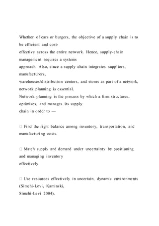 Whether of cars or burgers, the objective of a supply chain is to
be efficient and cost-
effective across the entire network. Hence, supply-chain
management requires a systems
approach. Also, since a supply chain integrates suppliers,
manufacturers,
warehouses/distribution centers, and stores as part of a network,
network planning is essential.
Network planning is the process by which a firm structures,
optimizes, and manages its supply
chain in order to —
manufacturing costs.
and managing inventory
effectively.
(Simchi-Levi, Kaminski,
Simchi-Levi 2004).
 