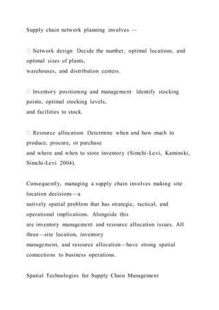 Supply chain network planning involves —
optimal sizes of plants,
warehouses, and distribution centers.
points, optimal stocking levels,
and facilities to stock.
produce, procure, or purchase
and where and when to store inventory (Simchi-Levi, Kaminski,
Simchi-Levi 2004).
Consequently, managing a supply chain involves making site
location decisions—a
natively spatial problem that has strategic, tactical, and
operational implications. Alongside this
are inventory management and resource allocation issues. All
three—site location, inventory
management, and resource allocation—have strong spatial
connections to business operations.
Spatial Technologies for Supply Chain Management
 