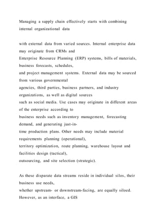Managing a supply chain effectively starts with combining
internal organizational data
with external data from varied sources. Internal enterprise data
may originate from CRMs and
Enterprise Resource Planning (ERP) systems, bills of materials,
business forecasts, schedules,
and project management systems. External data may be sourced
from various governmental
agencies, third parties, business partners, and industry
organizations, as well as digital sources
such as social media. Use cases may originate in different areas
of the enterprise according to
business needs such as inventory management, forecasting
demand, and generating just-in-
time production plans. Other needs may include material
requirements planning (operational),
territory optimization, route planning, warehouse layout and
facilities design (tactical),
outsourcing, and site selection (strategic).
As these disparate data streams reside in individual silos , their
business use needs,
whether upstream- or downstream-facing, are equally siloed.
However, as an interface, a GIS
 