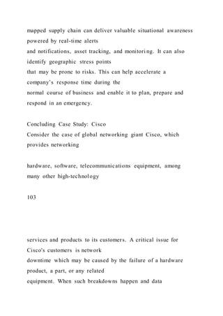 mapped supply chain can deliver valuable situational awareness
powered by real-time alerts
and notifications, asset tracking, and monitori ng. It can also
identify geographic stress points
that may be prone to risks. This can help accelerate a
company’s response time during the
normal course of business and enable it to plan, prepare and
respond in an emergency.
Concluding Case Study: Cisco
Consider the case of global networking giant Cisco, which
provides networking
hardware, software, telecommunications equipment, among
many other high-technology
103
services and products to its customers. A critical issue for
Cisco's customers is network
downtime which may be caused by the failure of a hardware
product, a part, or any related
equipment. When such breakdowns happen and data
 