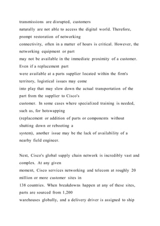 transmissions are disrupted, customers
naturally are not able to access the digital world. Therefore,
prompt restoration of networking
connectivity, often in a matter of hours is critical. However, the
networking equipment or part
may not be available in the immediate proximity of a customer.
Even if a replacement part
were available at a parts supplier located within the firm's
territory, logistical issues may come
into play that may slow down the actual transportation of the
part from the supplier to Cisco's
customer. In some cases where specialized training is needed,
such as, for hotswapping
(replacement or addition of parts or components without
shutting down or rebooting a
system), another issue may be the lack of availability of a
nearby field engineer.
Next, Cisco's global supply chain network is incredibly vast and
complex. At any given
moment, Cisco services networking and telecom at roughly 20
million or more customer sites in
138 countries. When breakdowns happen at any of these sites,
parts are sourced from 1,200
warehouses globally, and a delivery driver is assigned to ship
 
