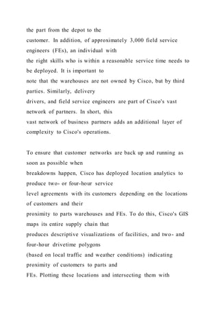 the part from the depot to the
customer. In addition, of approximately 3,000 field service
engineers (FEs), an individual with
the right skills who is within a reasonable service time needs to
be deployed. It is important to
note that the warehouses are not owned by Cisco, but by third
parties. Similarly, delivery
drivers, and field service engineers are part of Cisco's vast
network of partners. In short, this
vast network of business partners adds an additional layer of
complexity to Cisco's operations.
To ensure that customer networks are back up and running as
soon as possible when
breakdowns happen, Cisco has deployed location analytics to
produce two- or four-hour service
level agreements with its customers depending on the locations
of customers and their
proximity to parts warehouses and FEs. To do this, Cisco's GIS
maps its entire supply chain that
produces descriptive visualizations of facilities, and two- and
four-hour drivetime polygons
(based on local traffic and weather conditions) indicating
proximity of customers to parts and
FEs. Plotting these locations and intersecting them with
 
