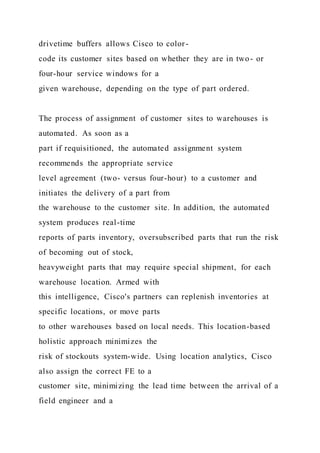 drivetime buffers allows Cisco to color-
code its customer sites based on whether they are in two- or
four-hour service windows for a
given warehouse, depending on the type of part ordered.
The process of assignment of customer sites to warehouses is
automated. As soon as a
part if requisitioned, the automated assignment system
recommends the appropriate service
level agreement (two- versus four-hour) to a customer and
initiates the delivery of a part from
the warehouse to the customer site. In addition, the automated
system produces real-time
reports of parts inventory, oversubscribed parts that run the risk
of becoming out of stock,
heavyweight parts that may require special shipment, for each
warehouse location. Armed with
this intelligence, Cisco's partners can replenish inventories at
specific locations, or move parts
to other warehouses based on local needs. This location-based
holistic approach minimizes the
risk of stockouts system-wide. Using location analytics, Cisco
also assign the correct FE to a
customer site, minimizing the lead time between the arrival of a
field engineer and a
 