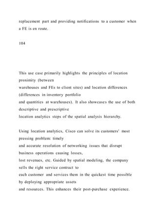 replacement part and providing notifications to a customer when
a FE is en route.
104
This use case primarily highlights the principles of location
proximity (between
warehouses and FEs to client sites) and location differences
(differences in inventory portfolio
and quantities at warehouses). It also showcases the use of both
descriptive and prescriptive
location analytics steps of the spatial analysis hierarchy.
Using location analytics, Cisco can solve its customers' most
pressing problem: timely
and accurate resolution of networking issues that disrupt
business operations causing losses,
lost revenues, etc. Guided by spatial modeling, the company
sells the right service contract to
each customer and services them in the quickest time possible
by deploying appropriate assets
and resources. This enhances their post-purchase experience.
 