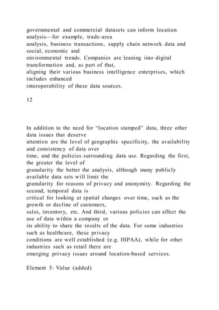 governmental and commercial datasets can inform location
analysis—for example, trade-area
analysis, business transactions, supply chain network data and
social, economic and
environmental trends. Companies are leaning into digital
transformation and, as part of that,
aligning their various business intelligence enterprises, which
includes enhanced
interoperability of these data sources.
12
In addition to the need for “location stamped” data, three other
data issues that deserve
attention are the level of geographic specificity, the availability
and consistency of data over
time, and the policies surrounding data use. Regarding the first,
the greater the level of
granularity the better the analysis, although many publicly
available data sets will limit the
granularity for reasons of privacy and anonymity. Regarding the
second, temporal data is
critical for looking at spatial changes over time, such as the
growth or decline of customers,
sales, inventory, etc. And third, various policies can affect the
use of data within a company or
its ability to share the results of the data. For some industries
such as healthcare, these privacy
conditions are well established (e.g. HIPAA), while for other
industries such as retail there are
emerging privacy issues around location-based services.
Element 5: Value (added)
 