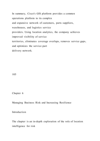 In summary, Cisco's GIS platform provides a common
operations platform to its complex
and expansive network of customers, parts suppliers,
warehouses, and logistics service
providers. Using location analytics, the company achieves
improved visibility of service
territories, eliminates coverage overlaps, removes service gaps,
and optimizes the service part
delivery network.
105
Chapter 6
Managing Business Risk and Increasing Resilience
Introduction
The chapter is an in-depth exploration of the role of location
intelligence for risk
 