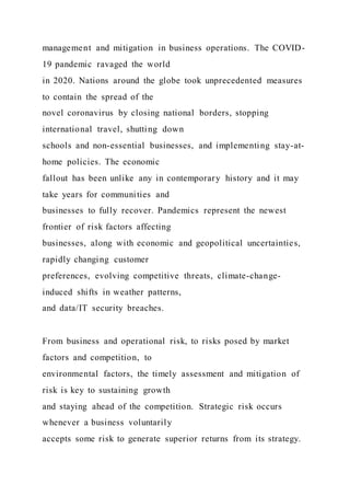 management and mitigation in business operations. The COVID-
19 pandemic ravaged the world
in 2020. Nations around the globe took unprecedented measures
to contain the spread of the
novel coronavirus by closing national borders, stopping
international travel, shutting down
schools and non-essential businesses, and implementing stay-at-
home policies. The economic
fallout has been unlike any in contemporary history and it may
take years for communities and
businesses to fully recover. Pandemics represent the newest
frontier of risk factors affecting
businesses, along with economic and geopolitical uncertainties,
rapidly changing customer
preferences, evolving competitive threats, climate-change-
induced shifts in weather patterns,
and data/IT security breaches.
From business and operational risk, to risks posed by market
factors and competition, to
environmental factors, the timely assessment and mitigation of
risk is key to sustaining growth
and staying ahead of the competition. Strategic risk occurs
whenever a business voluntarily
accepts some risk to generate superior returns from its strategy.
 
