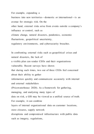 For example, expanding a
business into new territories—domestic or international—is an
avenue for strategic risk. On the
other hand, external risks arise from events outside a company’s
influence or control, such as
climate change, natural disasters, pandemics, economic
fluctuations, geopolitical uncertainty,
regulatory environments, and cybersecurity breaches.
In confronting external risks such as geopolitical crises and
natural disasters, the lack of
a visible plan can render CEOs and their organizations
vulnerable. Recent surveys have shown
that during such times, two out of three CEOs feel concerned
about their ability to gather
information quickly and communicate accurately with internal
and external stakeholders
(Pricewaterhouse 2020). As a framework for gathering,
managing, and analyzing many types of
data on risk, a GIS may be viewed as a unified source of truth.
For example, it can combine
layers of internal organizational data on customer locations,
store closures, supply network
disruptions and compromised infrastructure with public data
such as imagery, regulations,
 