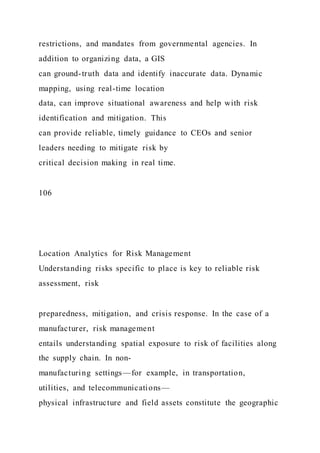 restrictions, and mandates from governmental agencies. In
addition to organizing data, a GIS
can ground-truth data and identify inaccurate data. Dynamic
mapping, using real-time location
data, can improve situational awareness and help with risk
identification and mitigation. This
can provide reliable, timely guidance to CEOs and senior
leaders needing to mitigate risk by
critical decision making in real time.
106
Location Analytics for Risk Management
Understanding risks specific to place is key to reliable risk
assessment, risk
preparedness, mitigation, and crisis response. In the case of a
manufacturer, risk management
entails understanding spatial exposure to risk of facilities along
the supply chain. In non-
manufacturing settings—for example, in transportation,
utilities, and telecommunications—
physical infrastructure and field assets constitute the geographic
 