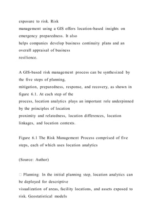 exposure to risk. Risk
management using a GIS offers location-based insights on
emergency preparedness. It also
helps companies develop business continuity plans and an
overall appraisal of business
resilience.
A GIS-based risk management process can be synthesized by
the five steps of planning,
mitigation, preparedness, response, and recovery, as shown in
figure 6.1. At each step of the
process, location analytics plays an important role underpinned
by the principles of location
proximity and relatedness, location differences, location
linkages, and location contexts.
Figure 6.1 The Risk Management Process comprised of five
steps, each of which uses location analytics
(Source: Author)
be deployed for descriptive
visualization of areas, facility locations, and assets exposed to
risk. Geostatistical models
 