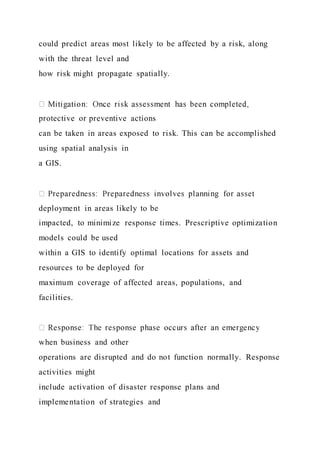could predict areas most likely to be affected by a risk, along
with the threat level and
how risk might propagate spatially.
protective or preventive actions
can be taken in areas exposed to risk. This can be accomplished
using spatial analysis in
a GIS.
deployment in areas likely to be
impacted, to minimize response times. Prescriptive optimization
models could be used
within a GIS to identify optimal locations for assets and
resources to be deployed for
maximum coverage of affected areas, populations, and
facilities.
when business and other
operations are disrupted and do not function normally. Response
activities might
include activation of disaster response plans and
implementation of strategies and
 