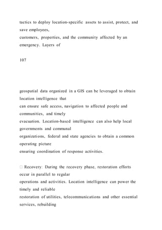 tactics to deploy location-specific assets to assist, protect, and
save employees,
customers, properties, and the community affected by an
emergency. Layers of
107
geospatial data organized in a GIS can be leveraged to obtain
location intelligence that
can ensure safe access, navigation to affected people and
communities, and timely
evacuation. Location-based intelligence can also help local
governments and communal
organizations, federal and state agencies to obtain a common
operating picture
ensuring coordination of response activities.
occur in parallel to regular
operations and activities. Location intelligence can power the
timely and reliable
restoration of utilities, telecommunications and other essential
services, rebuilding
 