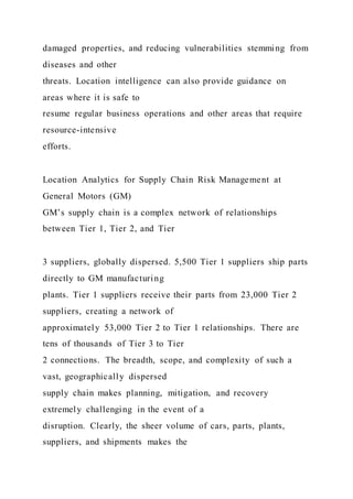damaged properties, and reducing vulnerabilities stemming from
diseases and other
threats. Location intelligence can also provide guidance on
areas where it is safe to
resume regular business operations and other areas that require
resource-intensive
efforts.
Location Analytics for Supply Chain Risk Management at
General Motors (GM)
GM’s supply chain is a complex network of relationships
between Tier 1, Tier 2, and Tier
3 suppliers, globally dispersed. 5,500 Tier 1 suppliers ship parts
directly to GM manufacturing
plants. Tier 1 suppliers receive their parts from 23,000 Tier 2
suppliers, creating a network of
approximately 53,000 Tier 2 to Tier 1 relationships. There are
tens of thousands of Tier 3 to Tier
2 connections. The breadth, scope, and complexity of such a
vast, geographically dispersed
supply chain makes planning, mitigation, and recovery
extremely challenging in the event of a
disruption. Clearly, the sheer volume of cars, parts, plants,
suppliers, and shipments makes the
 
