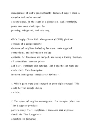 management of GM’s geographically dispersed supply chain a
complex task under normal
circumstances. In the event of a disruption, such complexity
poses enormous challenges for
planning, mitigation, and recovery.
GM’s Supply Chain Risk Management (SCRM) platform
consists of a comprehensive
database of suppliers including location, parts supplied,
connections, and information on key
contacts. All locations are mapped, and using a tracing function,
all connections between plants
and Tier 1 suppliers and between Tier 1 and the sub-tiers are
established. This descriptive
location intelligence immediately reveals –
could be vital insight during
a crisis.
Tier 2 supplier provides
parts to many Tier 1 suppliers, it increases risk exposure,
should the Tier 2 supplier’s
operation be disrupted.
 