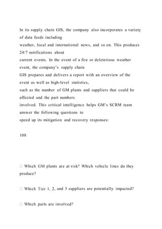 In its supply chain GIS, the company also incorporates a variety
of data feeds including
weather, local and international news, and so on. This produces
24/7 notifications about
current events. In the event of a fire or deleterious weather
event, the company’s supply chain
GIS prepares and delivers a report with an overview of the
event as well as high-level statistics,
such as the number of GM plants and suppliers that could be
affected and the part numbers
involved. This critical intelligence helps GM’s SCRM team
answer the following questions to
speed up its mitigation and recovery responses:
108
produce?
, and 3 suppliers are potentially impacted?
 